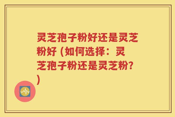 灵芝孢子粉好还是灵芝粉好 (如何选择：灵芝孢子粉还是灵芝粉？)