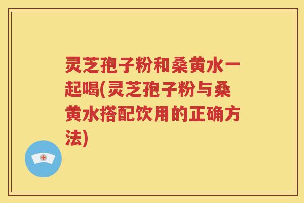 灵芝孢子粉和桑黄水一起喝(灵芝孢子粉与桑黄水搭配饮用的正确方法)
