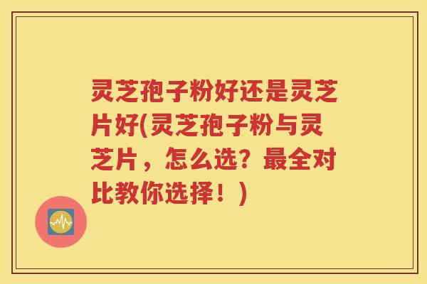 灵芝孢子粉好还是灵芝片好(灵芝孢子粉与灵芝片，怎么选？最全对比教你选择！)