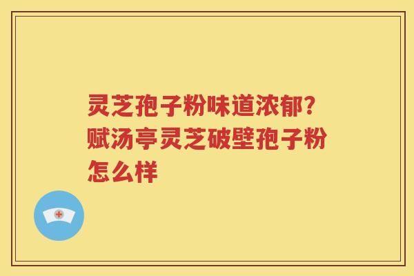 灵芝孢子粉味道浓郁？赋汤亭灵芝破壁孢子粉怎么样
