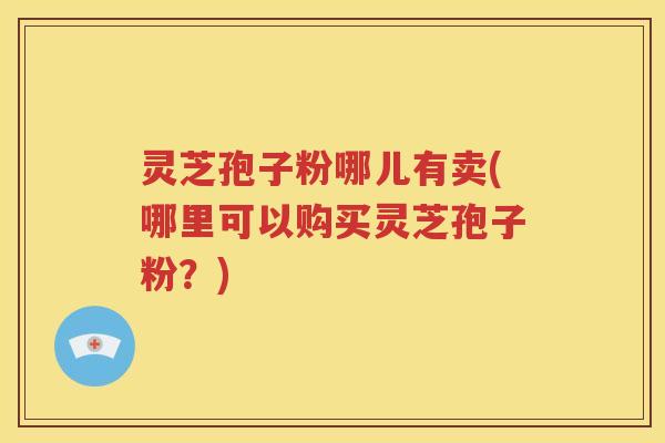 灵芝孢子粉哪儿有卖(哪里可以购买灵芝孢子粉？)
