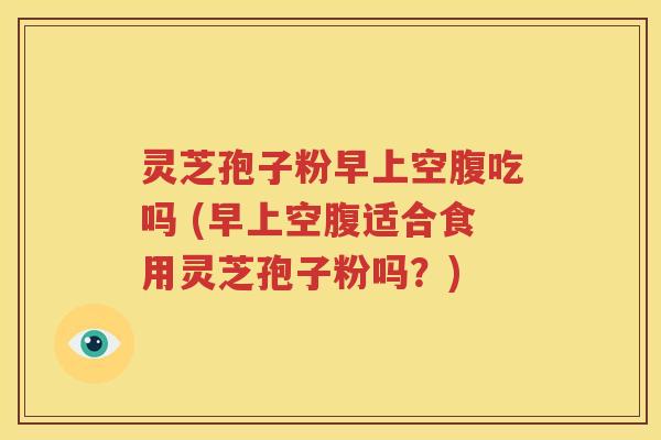 灵芝孢子粉早上空腹吃吗 (早上空腹适合食用灵芝孢子粉吗？)