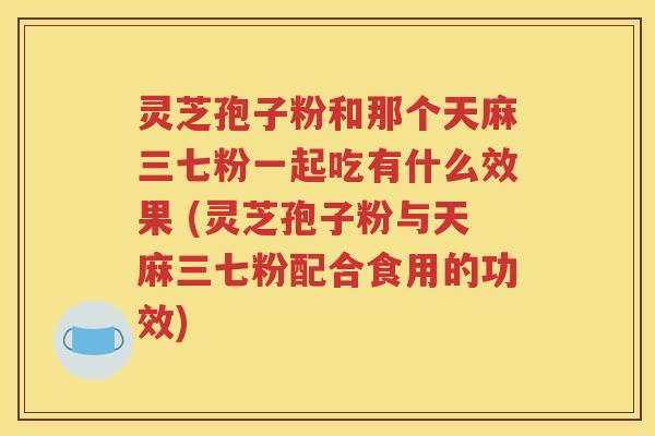 灵芝孢子粉和那个天麻三七粉一起吃有什么效果 (灵芝孢子粉与天麻三七粉配合食用的功效)