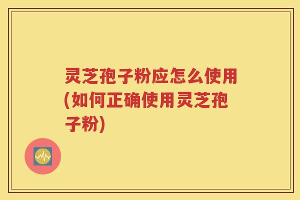 灵芝孢子粉应怎么使用(如何正确使用灵芝孢子粉)