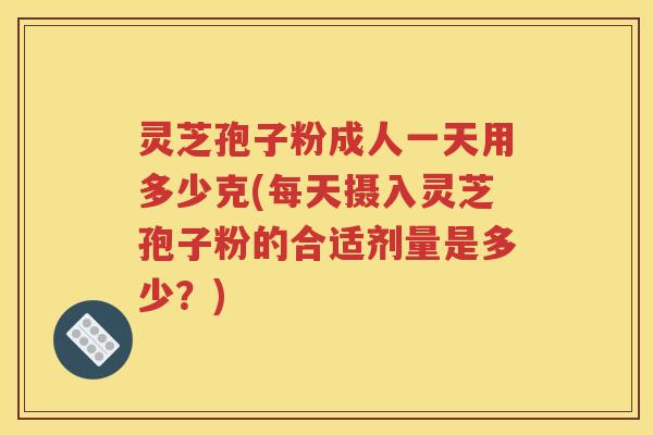灵芝孢子粉成人一天用多少克(每天摄入灵芝孢子粉的合适剂量是多少？)