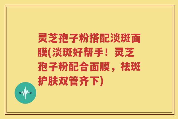 灵芝孢子粉搭配淡斑面膜(淡斑好帮手！灵芝孢子粉配合面膜，祛斑护肤双管齐下)