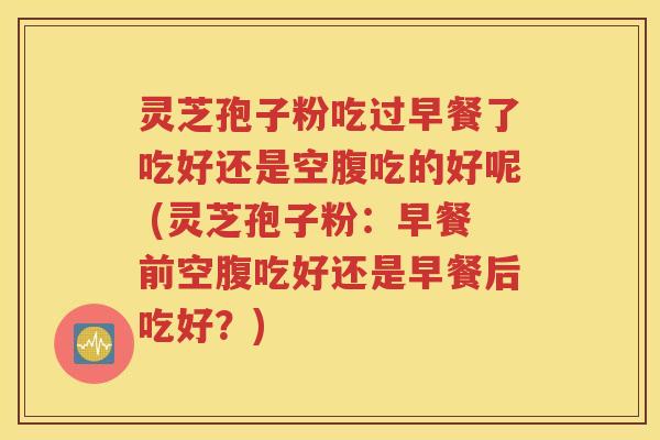 灵芝孢子粉吃过早餐了吃好还是空腹吃的好呢 (灵芝孢子粉：早餐前空腹吃好还是早餐后吃好？)