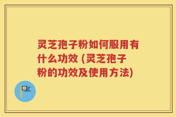 灵芝孢子粉如何服用有什么功效 (灵芝孢子粉的功效及使用方法)