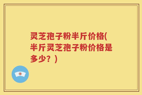 灵芝孢子粉半斤价格(半斤灵芝孢子粉价格是多少？)