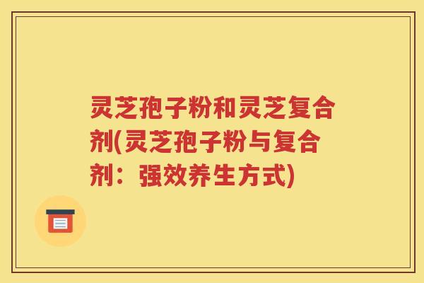 灵芝孢子粉和灵芝复合剂(灵芝孢子粉与复合剂：强效养生方式)