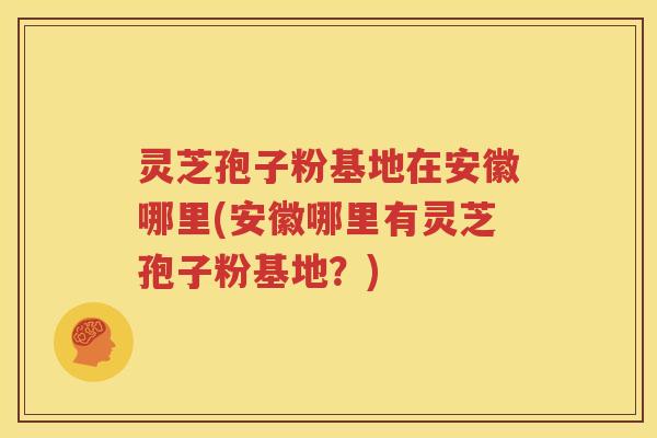 灵芝孢子粉基地在安徽哪里(安徽哪里有灵芝孢子粉基地？)