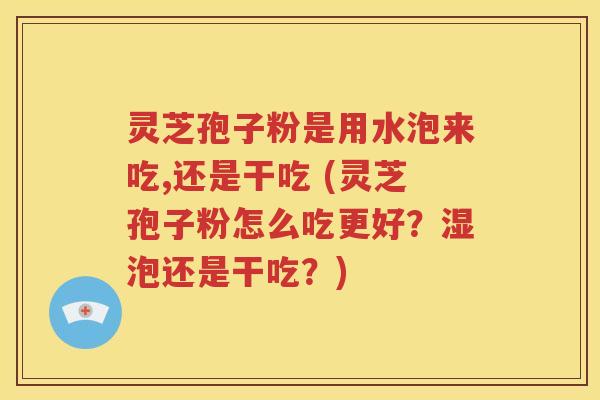 灵芝孢子粉是用水泡来吃,还是干吃 (灵芝孢子粉怎么吃更好？湿泡还是干吃？)