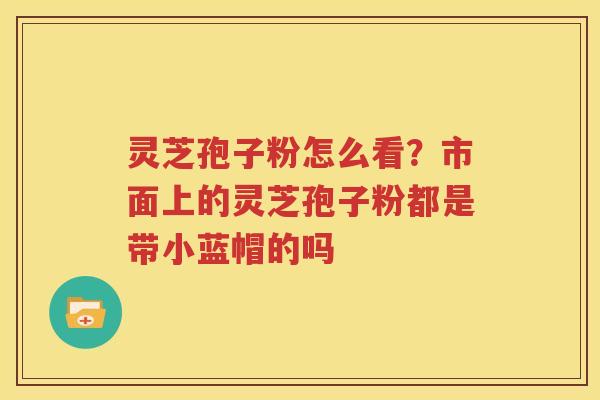 灵芝孢子粉怎么看？市面上的灵芝孢子粉都是带小蓝帽的吗