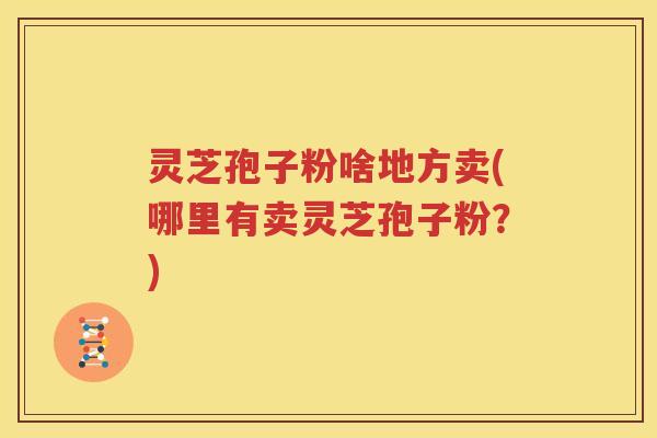 灵芝孢子粉啥地方卖(哪里有卖灵芝孢子粉？)