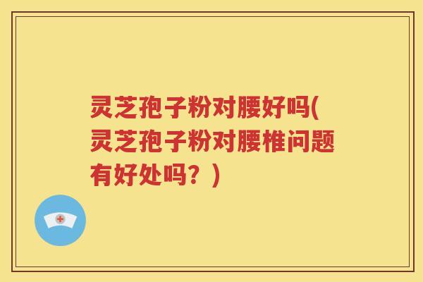 灵芝孢子粉对腰好吗(灵芝孢子粉对腰椎问题有好处吗？)