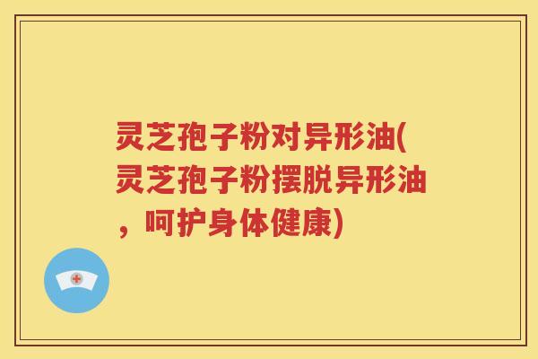 灵芝孢子粉对异形油(灵芝孢子粉摆脱异形油，呵护身体健康)