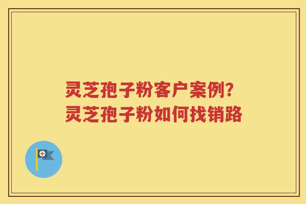 灵芝孢子粉客户案例？灵芝孢子粉如何找销路