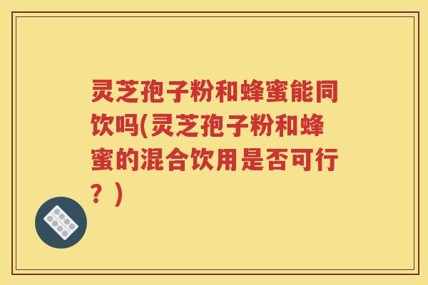 灵芝孢子粉和蜂蜜能同饮吗(灵芝孢子粉和蜂蜜的混合饮用是否可行？)