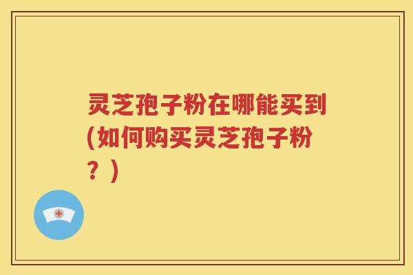 灵芝孢子粉在哪能买到(如何购买灵芝孢子粉？)