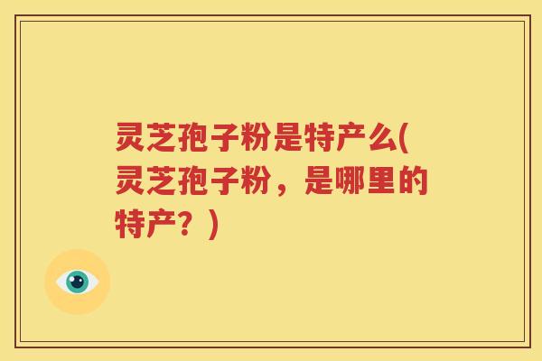 灵芝孢子粉是特产么(灵芝孢子粉，是哪里的特产？)