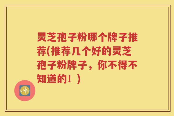 灵芝孢子粉哪个牌子推荐(推荐几个好的灵芝孢子粉牌子，你不得不知道的！)