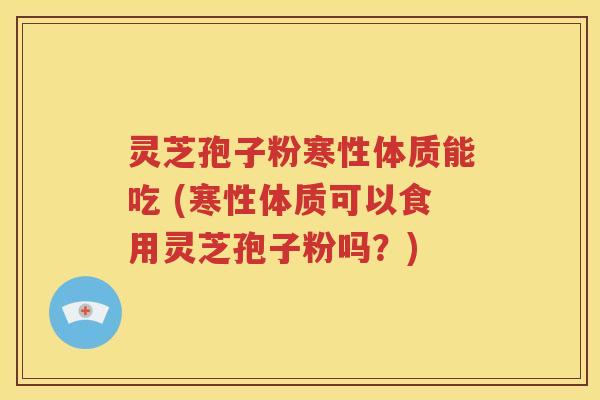 灵芝孢子粉寒性体质能吃 (寒性体质可以食用灵芝孢子粉吗？)