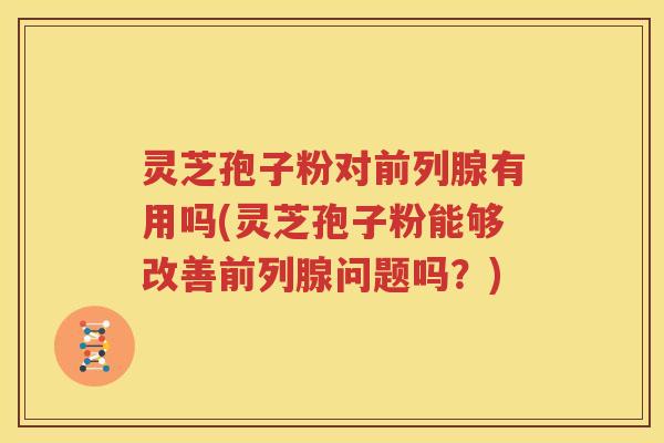 灵芝孢子粉对前列腺有用吗(灵芝孢子粉能够改善前列腺问题吗？)