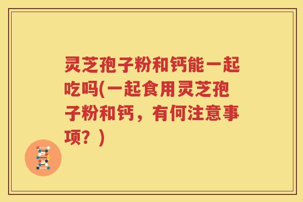 灵芝孢子粉和钙能一起吃吗(一起食用灵芝孢子粉和钙，有何注意事项？)