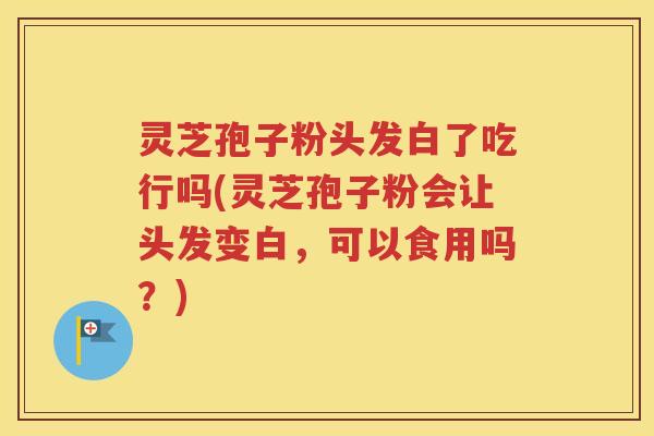 灵芝孢子粉头发白了吃行吗(灵芝孢子粉会让头发变白，可以食用吗？)