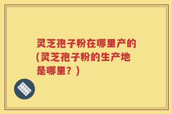 灵芝孢子粉在哪里产的(灵芝孢子粉的生产地是哪里？)