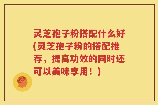 灵芝孢子粉搭配什么好(灵芝孢子粉的搭配推荐，提高功效的同时还可以美味享用！)