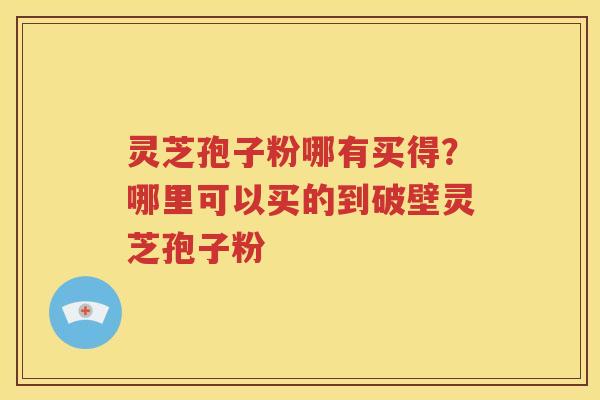 灵芝孢子粉哪有买得？哪里可以买的到破壁灵芝孢子粉