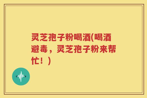 灵芝孢子粉喝酒(喝酒避毒，灵芝孢子粉来帮忙！)