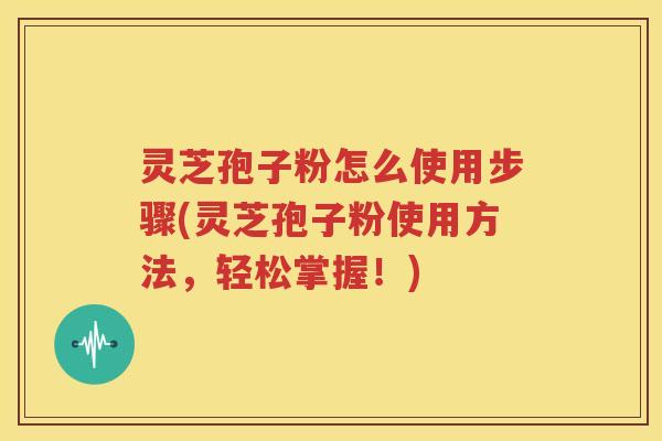灵芝孢子粉怎么使用步骤(灵芝孢子粉使用方法，轻松掌握！)
