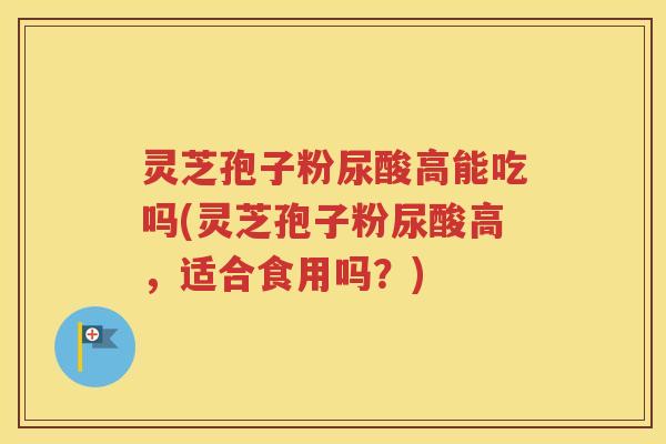灵芝孢子粉尿酸高能吃吗(灵芝孢子粉尿酸高，适合食用吗？)