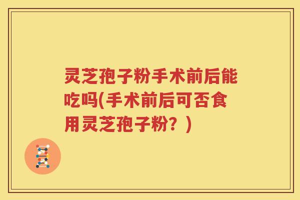 灵芝孢子粉手术前后能吃吗(手术前后可否食用灵芝孢子粉？)