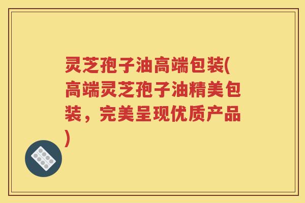 灵芝孢子油高端包装(高端灵芝孢子油精美包装，完美呈现优质产品)