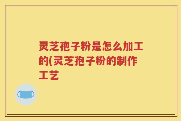 灵芝孢子粉是怎么加工的(灵芝孢子粉的制作工艺