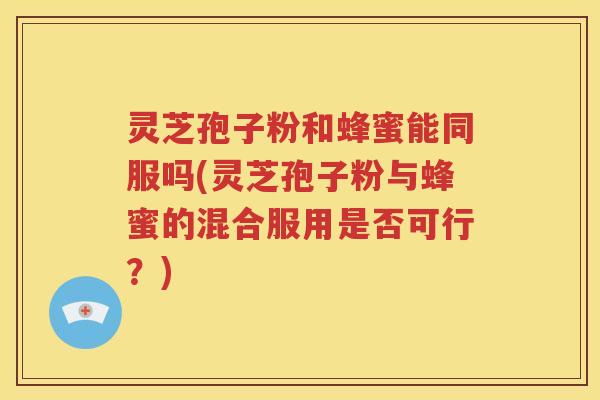 灵芝孢子粉和蜂蜜能同服吗(灵芝孢子粉与蜂蜜的混合服用是否可行？)