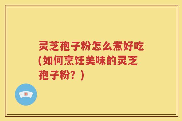 灵芝孢子粉怎么煮好吃(如何烹饪美味的灵芝孢子粉？)