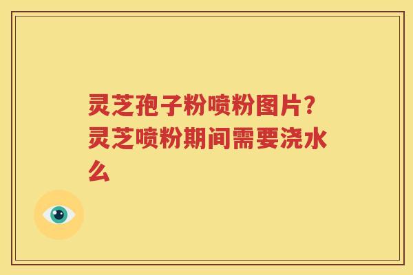 灵芝孢子粉喷粉图片？灵芝喷粉期间需要浇水么