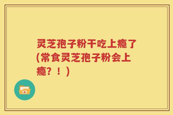 灵芝孢子粉干吃上瘾了(常食灵芝孢子粉会上瘾？！)