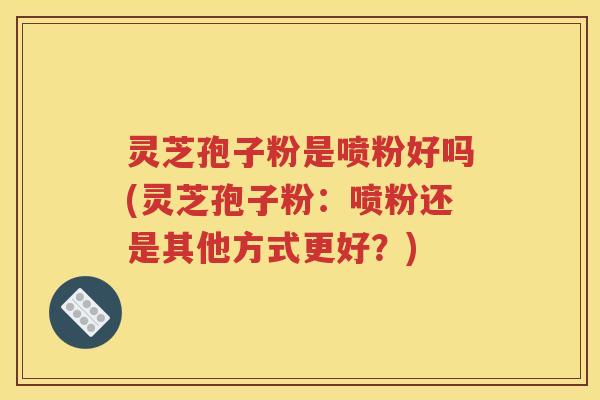 灵芝孢子粉是喷粉好吗(灵芝孢子粉：喷粉还是其他方式更好？)