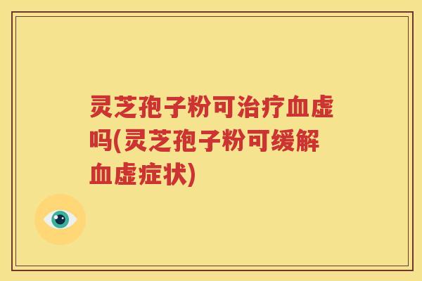 灵芝孢子粉可治疗血虚吗(灵芝孢子粉可缓解血虚症状)