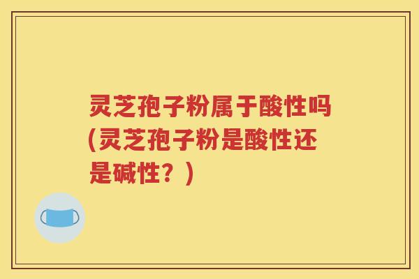 灵芝孢子粉属于酸性吗(灵芝孢子粉是酸性还是碱性？)