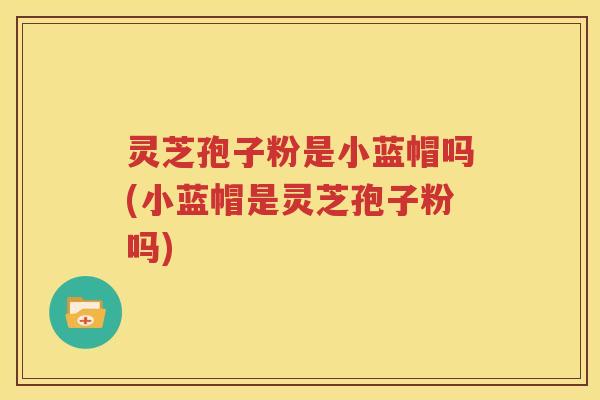 灵芝孢子粉是小蓝帽吗(小蓝帽是灵芝孢子粉吗)