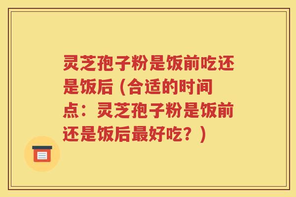 灵芝孢子粉是饭前吃还是饭后 (合适的时间点：灵芝孢子粉是饭前还是饭后最好吃？)