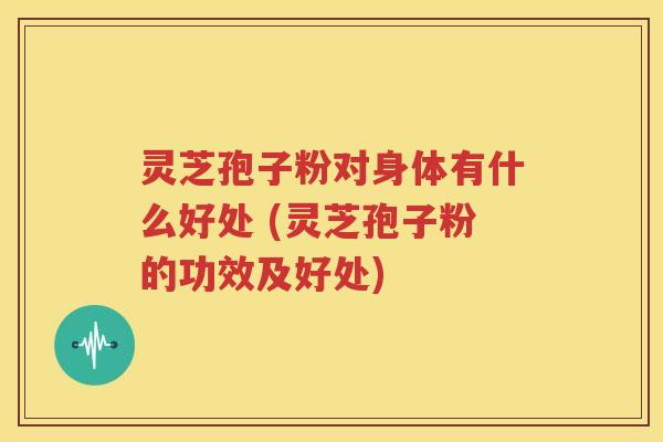 灵芝孢子粉对身体有什么好处 (灵芝孢子粉的功效及好处)
