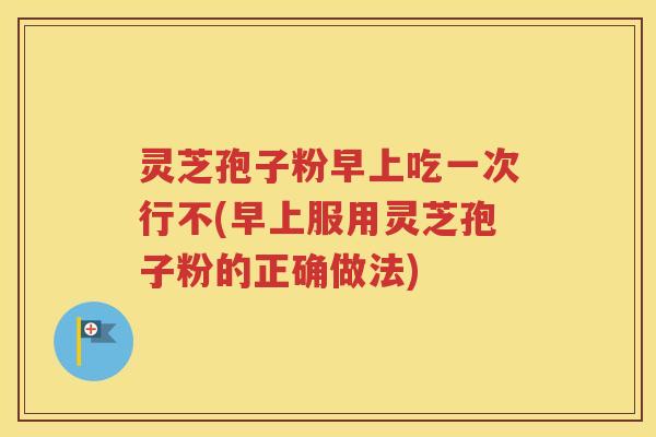 灵芝孢子粉早上吃一次行不(早上服用灵芝孢子粉的正确做法)