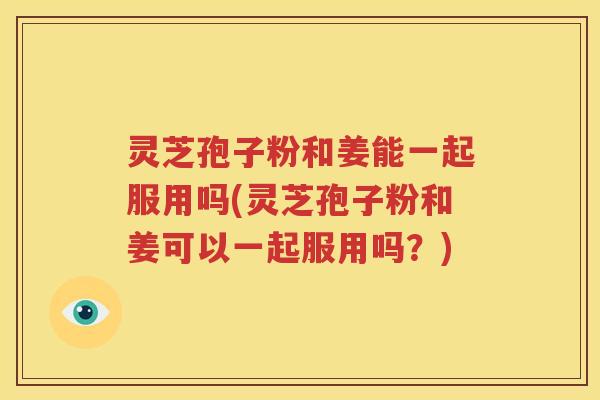 灵芝孢子粉和姜能一起服用吗(灵芝孢子粉和姜可以一起服用吗？)